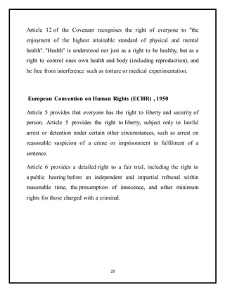23
Article 12 of the Covenant recognises the right of everyone to "the
enjoyment of the highest attainable standard of physical and mental
health". "Health" is understood not just as a right to be healthy, but as a
right to control ones own health and body (including reproduction), and
be free from interference such as torture or medical experimentation.
European Convention on Human Rights (ECHR) , 1950
Article 5 provides that everyone has the right to liberty and security of
person. Article 5 provides the right to liberty, subject only to lawful
arrest or detention under certain other circumstances, such as arrest on
reasonable suspicion of a crime or imprisonment in fulfilment of a
sentence.
Article 6 provides a detailed right to a fair trial, including the right to
a public hearing before an independent and impartial tribunal within
reasonable time, the presumption of innocence, and other minimum
rights for those charged with a criminal.
 