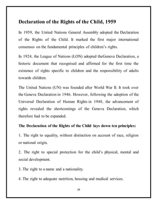 24
Declaration of the Rights of the Child, 1959
In 1959, the United Nations General Assembly adopted the Declaration
of the Rights of the Child. It marked the first major international
consensus on the fundamental principles of children’s rights.
In 1924, the League of Nations (LON) adopted theGeneva Declaration, a
historic document that recognised and affirmed for the first time the
existence of rights specific to children and the responsibility of adults
towards children.
The United Nations (UN) was founded after World War II. It took over
the Geneva Declaration in 1946. However, following the adoption of the
Universal Declaration of Human Rights in 1948, the advancement of
rights revealed the shortcomings of the Geneva Declaration, which
therefore had to be expanded.
The Declaration of the Rights of the Child lays down ten principles:
1. The right to equality, without distinction on account of race, religion
or national origin.
2. The right to special protection for the child’s physical, mental and
social development.
3. The right to a name and a nationality.
4. The right to adequate nutrition, housing and medical services.
 