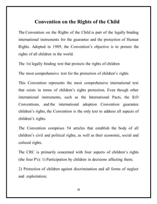 26
Convention on the Rights of the Child
The Convention on the Rights of the Child is part of the legally binding
international instruments for the guarantee and the protection of Human
Rights. Adopted in 1989, the Convention’s objective is to protect the
rights of all children in the world.
The 1st legally binding text that protects the rights of children
The most comprehensive text for the protection of children’s rights
This Convention represents the most comprehensive international text
that exists in terms of children’s rights protection. Even though other
international instruments, such as the International Pacts, the ILO
Conventions, and the international adoption Convention guarantee
children’s rights, the Convention is the only text to address all aspects of
children’s rights.
The Convention comprises 54 articles that establish the body of all
children’s civil and political rights, as well as their economic, social and
cultural rights.
The CRC is primarily concerned with four aspects of children’s rights
(the four P's): 1) Participation by children in decisions affecting them;
2) Protection of children against discrimination and all forms of neglect
and exploitation;
 