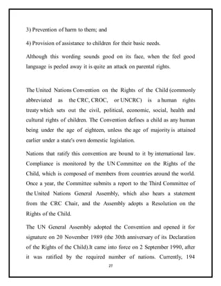 27
3) Prevention of harm to them; and
4) Provision of assistance to children for their basic needs.
Although this wording sounds good on its face, when the feel good
language is peeled away it is quite an attack on parental rights.
The United Nations Convention on the Rights of the Child (commonly
abbreviated as the CRC, CROC, or UNCRC) is a human rights
treaty which sets out the civil, political, economic, social, health and
cultural rights of children. The Convention defines a child as any human
being under the age of eighteen, unless the age of majority is attained
earlier under a state's own domestic legislation.
Nations that ratify this convention are bound to it by international law.
Compliance is monitored by the UN Committee on the Rights of the
Child, which is composed of members from countries around the world.
Once a year, the Committee submits a report to the Third Committee of
the United Nations General Assembly, which also hears a statement
from the CRC Chair, and the Assembly adopts a Resolution on the
Rights of the Child.
The UN General Assembly adopted the Convention and opened it for
signature on 20 November 1989 (the 30th anniversary of its Declaration
of the Rights of the Child).It came into force on 2 September 1990, after
it was ratified by the required number of nations. Currently, 194
 