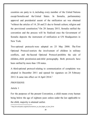 28
countries are party to it, including every member of the United Nations
except Somalia and the United States. In Somalia, parliamentary
approval and presidential assent of the ratification act was obtained
"without the articles of 14, 20 and 21 due to Somali culture, religion and
the provisional constitution." On 20 January 2015, Somalia ratified the
convention and the process will be finalized once the Government of
Somalia deposits the instrument of ratification at UN Headquarters in
New York.
Two optional protocols were adopted on 25 May 2000. The First
Optional Protocol restricts the involvement of children in military
conflicts, and the Second Optional Protocol prohibits the sale of
children, child prostitution and child pornography. Both protocols have
been ratified by more than 150 states.
A third optional protocol relating to communication of complaints was
adopted in December 2011 and opened for signature on 28 February
2012. It came into effect on 14 April 2014.2
PROVISIONS:
Article 1
For the purposes of the present Convention, a child means every human
being below the age of eighteen years unless under the law applicable to
the child, majority is attained earlier.
2 http://en.wikipedia.org/wiki/Convention_on_the_Rights_of_the_Child
 