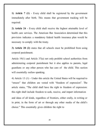 29
1) Article 7 (1) - Every child shall be registered by the government
immediately after birth. This means that government tracking will be
required.
2) Article 24 - Every child shall receive the highest attainable level of
health care services. The American Bar Association determined that this
provision indicates a mandatory federal health insurance plan would be
necessary to comply with the treaty.
3) Article 28 (2) states that all schools must be prohibited from using
corporal punishment.
Article 19(1) and Article 37(a) not only prohibit school authorities from
administering corporal punishment but it also applies to parents, legal
guardians or any other person who has care of the child. This section
will essentially outlaw spanking.
4) Article 13 (1) - Under this article the United States will be required to
“ensure” that children are vested with “freedom of expression”. The
article states, "The child shall have the right to freedom of expression:
this right shall include freedom to seek, receive, and impart information
and ideas of all kinds, regardless of frontiers, either orally, in writing or
in print, in the form of art or through any other media of the child’s
choice." This essentially gives children the right to
 