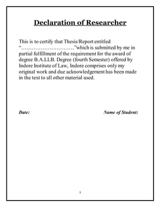 3
Declaration of Researcher
This is to certify that Thesis/Report entitled
“…………………………”which is submitted by me in
partial fulfillment of the requirement for the award of
degree B.A.LLB. Degree (fourth Semester) offered by
Indore Institute of Law, Indore comprises only my
original work and due acknowledgement has been made
in the text to all other material used.
Date: Name of Student:
 