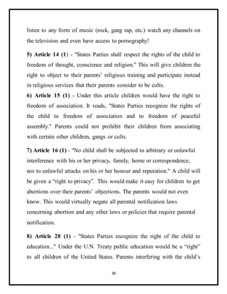 30
listen to any form of music (rock, gang rap, etc.) watch any channels on
the television and even have access to pornography!
5) Article 14 (1) - "States Parties shall respect the rights of the child to
freedom of thought, conscience and religion." This will give children the
right to object to their parents’ religious training and participate instead
in religious services that their parents consider to be cults.
6) Article 15 (1) - Under this article children would have the right to
freedom of association. It reads, "States Parties recognize the rights of
the child to freedom of association and to freedom of peaceful
assembly." Parents could not prohibit their children from associating
with certain other children, gangs or cults.
7) Article 16 (1) - "No child shall be subjected to arbitrary or unlawful
interference with his or her privacy, family, home or correspondence,
nor to unlawful attacks on his or her honour and reputation." A child will
be given a “right to privacy”. This would make it easy for children to get
abortions over their parents’ objections. The parents would not even
know. This would virtually negate all parental notification laws
concerning abortion and any other laws or policies that require parental
notification.
8) Article 28 (1) - "States Parties recognize the right of the child to
education..." Under the U.N. Treaty public education would be a “right”
to all children of the United States. Parents interfering with the child’s
 
