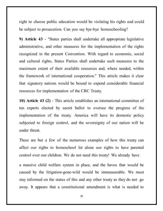 31
right to choose public education would be violating his rights and could
be subject to prosecution. Can you say bye-bye homeschooling?
9) Article 43 - "States parties shall undertake all appropriate legislative
administrative, and other measures for the implementation of the rights
recognized in the present Convention. With regard to economic, social
and cultural rights, States Parties shall undertake such measures to the
maximum extent of their available resources and, where needed, within
the framework of international cooperation." This article makes it clear
that signatory nations would be bound to expend considerable financial
resources for implementation of the CRC Treaty.
10) Article 43 (2) - This article establishes an international committee of
ten experts elected by secret ballot to oversee the progress of the
implementation of the treaty. America will have its domestic policy
subjected to foreign control, and the sovereignty of our nation will be
under threat.
These are but a few of the numerous examples of how this treaty can
affect our rights to homeschool let alone our rights to have parental
control over our children. We do not need this treaty! We already have
a massive child welfare system in place, and the havoc that would be
caused by the litigation-gone-wild would be immeasurable. We must
stay informed on the status of this and any other treaty as they do not go
away. It appears that a constitutional amendment is what is needed to
 