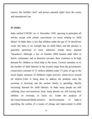 32
remove the Achilles’ heel” and protect parental rights from the courts
and international law.
IN INDIA
India ratified UNCRC on 11 December 1992, agreeing in principles all
articles except with certain reservations on issues relating to 'child
labour'. In India there is law that children under the age of 18 should not
work, but there is no outright ban on child labor, and the practice is
generally permitted in most industries except those deemed
"hazardous". Although a law in October 2006 banned child labor in
hotels, restaurants, and as domestic servants, there continues to be high
demand for children as hired help in the home. Current estimates as to
the number of child laborers in the country range from the government's
conservative estimate of 12 million children under 13 years of age to the
much higher estimates of children's rights activists, which hover around
60 million. Little is being done to address the problem since the
economy is booming and the nuclear family is spreading, thereby
increasing demand for child laborers. In India many people are still
suffering from non-nutritious food, many parents are still leaving their
children on riverside, in trains etc. Under the auspices of
the Unicef financed Odisha initiative the Government of India is
specifying the outline of a means of change and improvement in child
 