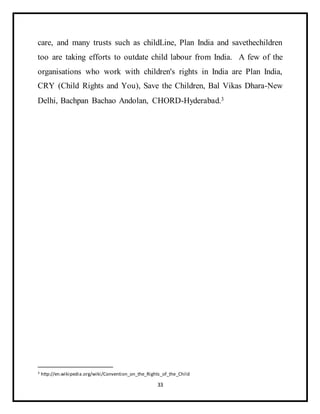 33
care, and many trusts such as childLine, Plan India and savethechildren
too are taking efforts to outdate child labour from India. A few of the
organisations who work with children's rights in India are Plan India,
CRY (Child Rights and You), Save the Children, Bal Vikas Dhara-New
Delhi, Bachpan Bachao Andolan, CHORD-Hyderabad.3
3 http://en.wikipedia.org/wiki/Convention_on_the_Rights_of_the_Child
 