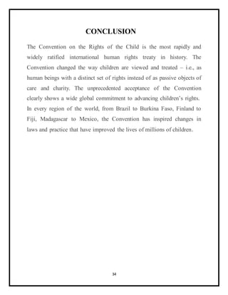 34
CONCLUSION
The Convention on the Rights of the Child is the most rapidly and
widely ratified international human rights treaty in history. The
Convention changed the way children are viewed and treated – i.e., as
human beings with a distinct set of rights instead of as passive objects of
care and charity. The unprecedented acceptance of the Convention
clearly shows a wide global commitment to advancing children’s rights.
In every region of the world, from Brazil to Burkina Faso, Finland to
Fiji, Madagascar to Mexico, the Convention has inspired changes in
laws and practice that have improved the lives of millions of children.
 