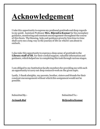 4
Acknowledgement
I takethis opportunitytoexpressmy profound gratitudeand deep regards
to my guide Assistant Professor Mrs. BijendraKumar for his exemplary
guidance, monitoringand constant encouragement throughout thecourse
of thisthesis. Theblessing, help and guidancegivenby him timeto time
shall carrymea long way in the journeyof life on which I am about to
embark.
I also take thisopportunitytoexpressa deep sense of gratitudetothe
Library staff of IIL for their cordialsupport, valuableinformationand
guidance, which helped me in completing thistaskthrough variousstages.
I am obliged to my Institutionfacultymembersfor providing mewith such
an opportunitytocarryout deep research workon the given topic.
Lastly, I thankalmighty, my parents, brother, sistersand friends for their
constant encouragementwithout which thisassignmentwould not be
possible.
Submitted By:- Submitted To:-
Avinash Rai BrijendraKumar
 