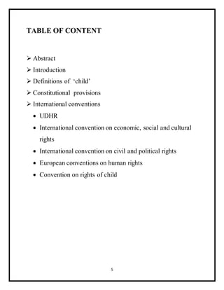 5
TABLE OF CONTENT
 Abstract
 Introduction
 Definitions of ‘child’
 Constitutional provisions
 International conventions
 UDHR
 International convention on economic, social and cultural
rights
 International convention on civil and political rights
 European conventions on human rights
 Convention on rights of child
 