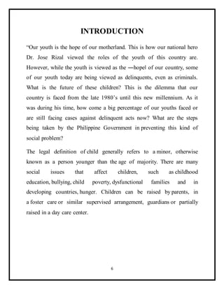 6
INTRODUCTION
“Our youth is the hope of our motherland. This is how our national hero
Dr. Jose Rizal viewed the roles of the youth of this country are.
However, while the youth is viewed as the ―hope‖ of our country, some
of our youth today are being viewed as delinquents, even as criminals.
What is the future of these children? This is the dilemma that our
country is faced from the late 1980’s until this new millennium. As it
was during his time, how come a big percentage of our youths faced or
are still facing cases against delinquent acts now? What are the steps
being taken by the Philippine Government in preventing this kind of
social problem?
The legal definition of child generally refers to a minor, otherwise
known as a person younger than the age of majority. There are many
social issues that affect children, such as childhood
education, bullying, child poverty, dysfunctional families and in
developing countries, hunger. Children can be raised by parents, in
a foster care or similar supervised arrangement, guardians or partially
raised in a day care center.
 