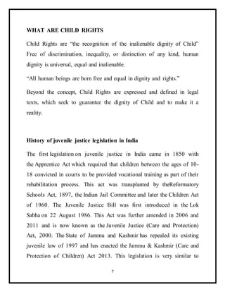 7
WHAT ARE CHILD RIGHTS
Child Rights are “the recognition of the inalienable dignity of Child”
Free of discrimination, inequality, or distinction of any kind, human
dignity is universal, equal and inalienable.
“All human beings are born free and equal in dignity and rights.”
Beyond the concept, Child Rights are expressed and defined in legal
texts, which seek to guarantee the dignity of Child and to make it a
reality.
History of juvenile justice legislation in India
The first legislation on juvenile justice in India came in 1850 with
the Apprentice Act which required that children between the ages of 10-
18 convicted in courts to be provided vocational training as part of their
rehabilitation process. This act was transplanted by theReformatory
Schools Act, 1897, the Indian Jail Committee and later the Children Act
of 1960. The Juvenile Justice Bill was first introduced in the Lok
Sabha on 22 August 1986. This Act was further amended in 2006 and
2011 and is now known as the Juvenile Justice (Care and Protection)
Act, 2000. The State of Jammu and Kashmir has repealed its existing
juvenile law of 1997 and has enacted the Jammu & Kashmir (Care and
Protection of Children) Act 2013. This legislation is very similar to
 