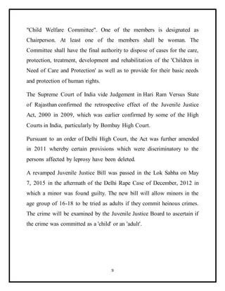 9
"Child Welfare Committee". One of the members is designated as
Chairperson. At least one of the members shall be woman. The
Committee shall have the final authority to dispose of cases for the care,
protection, treatment, development and rehabilitation of the 'Children in
Need of Care and Protection' as well as to provide for their basic needs
and protection of human rights.
The Supreme Court of India vide Judgement in Hari Ram Versus State
of Rajasthan confirmed the retrospective effect of the Juvenile Justice
Act, 2000 in 2009, which was earlier confirmed by some of the High
Courts in India, particularly by Bombay High Court.
Pursuant to an order of Delhi High Court, the Act was further amended
in 2011 whereby certain provisions which were discriminatory to the
persons affected by leprosy have been deleted.
A revamped Juvenile Justice Bill was passed in the Lok Sabha on May
7, 2015 in the aftermath of the Delhi Rape Case of December, 2012 in
which a minor was found guilty. The new bill will allow minors in the
age group of 16-18 to be tried as adults if they commit heinous crimes.
The crime will be examined by the Juvenile Justice Board to ascertain if
the crime was committed as a 'child' or an 'adult'.
 