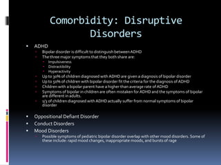 Comorbidity: Disruptive 
Disorders 
 ADHD 
 Bipolar disorder is difficult to distinguish between ADHD 
 The three major symptoms that they both share are: 
 Impulsiveness 
 Distractibility 
 Hyperactivity 
 Up to 30% of children diagnosed with ADHD are given a diagnosis of bipolar disorder 
 Up to 50% of children with bipolar disorder fit the criteria for the diagnosis of ADHD 
 Children with a bipolar parent have a higher than average rate of ADHD 
 Symptoms of bipolar in children are often mistaken for ADHD and the symptoms of bipolar 
are different in adults. 
 1/3 of children diagnosed with ADHD actually suffer from normal symptoms of bipolar 
disorder 
 Oppositional Defiant Disorder 
 Conduct Disorders 
 Mood Disorders 
 Possible symptoms of pediatric bipolar disorder overlap with other mood disorders. Some of 
these include: rapid mood changes, inappropriate moods, and bursts of rage 
 