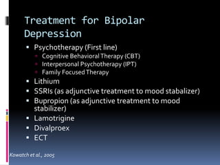 Treatment for Bipolar 
Depression 
 Psychotherapy (First line) 
 Cognitive Behavioral Therapy (CBT) 
 Interpersonal Psychotherapy (IPT) 
 Family Focused Therapy 
 Lithium 
 SSRIs (as adjunctive treatment to mood stabalizer) 
 Bupropion (as adjunctive treatment to mood 
stabilizer) 
 Lamotrigine 
 Divalproex 
 ECT 
Kowatch et al., 2005 
 