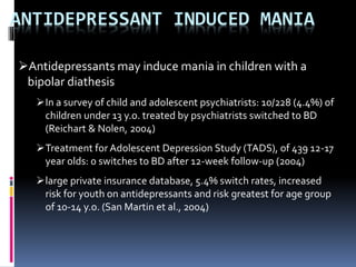 ANTIDEPRESSANT INDUCED MANIA 
Antidepressants may induce mania in children with a 
bipolar diathesis 
In a survey of child and adolescent psychiatrists: 10/228 (4.4%) of 
children under 13 y.o. treated by psychiatrists switched to BD 
(Reichart & Nolen, 2004) 
Treatment for Adolescent Depression Study (TADS), of 439 12-17 
year olds: 0 switches to BD after 12-week follow-up (2004) 
large private insurance database, 5.4% switch rates, increased 
risk for youth on antidepressants and risk greatest for age group 
of 10-14 y.o. (San Martin et al., 2004) 
 