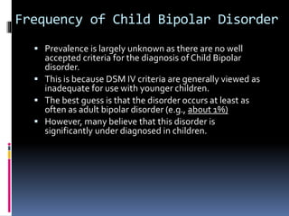 Frequency of Child Bipolar Disorder 
 Prevalence is largely unknown as there are no well 
accepted criteria for the diagnosis of Child Bipolar 
disorder. 
 This is because DSM IV criteria are generally viewed as 
inadequate for use with younger children. 
 The best guess is that the disorder occurs at least as 
often as adult bipolar disorder (e.g., about 1%) 
 However, many believe that this disorder is 
significantly under diagnosed in children. 
 