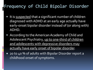 Frequency of Child Bipolar Disorder 
 It is suspected that a significant number of children 
diagnosed with ADHD at an early age actually have 
early-onset bipolar disorder instead of (or along with) 
ADHD. 
 According to the American Academy of Child and 
Adolescent Psychiatry, up to one-third of children 
and adolescents with depressive disorders may 
actually have early onset of bipolar disorder. 
 20 to 40 % of adults with Bipolar Disorder report a 
childhood onset of symptoms. 
 