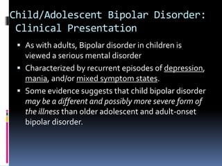 Child/Adolescent Bipolar Disorder: 
Clinical Presentation 
 As with adults, Bipolar disorder in children is 
viewed a serious mental disorder 
 Characterized by recurrent episodes of depression, 
mania, and/or mixed symptom states. 
 Some evidence suggests that child bipolar disorder 
may be a different and possibly more severe form of 
the illness than older adolescent and adult-onset 
bipolar disorder. 
 