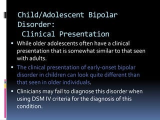 Child/Adolescent Bipolar 
Disorder: 
Clinical Presentation 
 While older adolescents often have a clinical 
presentation that is somewhat similar to that seen 
with adults. 
 The clinical presentation of early-onset bipolar 
disorder in children can look quite different than 
that seen in older individuals. 
 Clinicians may fail to diagnose this disorder when 
using DSM IV criteria for the diagnosis of this 
condition. 
 