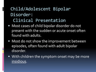 Child/Adolescent Bipolar 
Disorder: 
Clinical Presentation 
 Most cases of child bipolar disorder do not 
present with the sudden or acute onset often 
found with adults. 
 Most do not show the improvement between 
episodes, often found with adult bipolar 
disorder. 
 With children the symptom onset may be more 
insidious. 
 