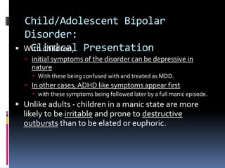 Child/Adolescent Bipolar 
Disorder: 
Clinical  With children, Presentation 
 initial symptoms of the disorder can be depressive in 
nature 
 With these being confused with and treated as MDD. 
 In other cases, ADHD like symptoms appear first 
 with these symptoms being followed later by a full manic episode. 
 Unlike adults - children in a manic state are more 
likely to be irritable and prone to destructive 
outbursts than to be elated or euphoric. 
 