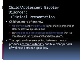 Child/Adolescent Bipolar 
Disorder: 
Clinical Presentation 
 Children, more often show 
 rapid cycling and mixed states rather than clear manic or 
clear depressive episodes, and 
 an “ongoing and continuous mood disturbance that is a 
mix of mania (or hypomania) and depression”. 
 The rapid and severe cycling between moods 
produces chronic irritability and few clear periods 
of wellness between episodes. 
 