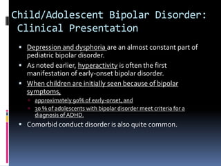 Child/Adolescent Bipolar Disorder: 
Clinical Presentation 
 Depression and dysphoria are an almost constant part of 
pediatric bipolar disorder. 
 As noted earlier, hyperactivity is often the first 
manifestation of early-onset bipolar disorder. 
 When children are initially seen because of bipolar 
symptoms, 
 approximately 90% of early-onset, and 
 30 % of adolescents with bipolar disorder meet criteria for a 
diagnosis of ADHD. 
 Comorbid conduct disorder is also quite common. 
 