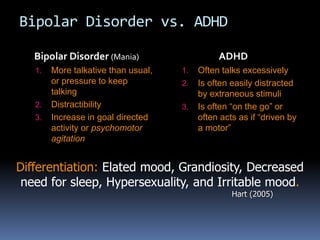 Bipolar Disorder vs. ADHD 
Bipolar Disorder (Mania) 
1. More talkative than usual, 
or pressure to keep 
talking 
2. Distractibility 
3. Increase in goal directed 
activity or psychomotor 
agitation 
ADHD 
1. Often talks excessively 
2. Is often easily distracted 
by extraneous stimuli 
3. Is often “on the go” or 
often acts as if “driven by 
a motor” 
Differentiation: Elated mood, Grandiosity, Decreased 
need for sleep, Hypersexuality, and Irritable mood. 
Hart (2005) 
 