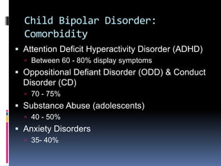 Child Bipolar Disorder: 
Comorbidity 
 Attention Deficit Hyperactivity Disorder (ADHD) 
 Between 60 - 80% display symptoms 
 Oppositional Defiant Disorder (ODD) & Conduct 
Disorder (CD) 
 70 - 75% 
 Substance Abuse (adolescents) 
 40 - 50% 
 Anxiety Disorders 
 35- 40% 
 