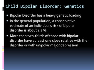 Child Bipolar Disorder: Genetics 
 Bipolar Disorder has a heavy genetic loading 
 In the general population, a conservative 
estimate of an individual's risk of bipolar 
disorder is about 1.2 %. 
 More than two-thirds of those with bipolar 
disorder have at least one close relative with the 
disorder or with unipolar major depression 
 