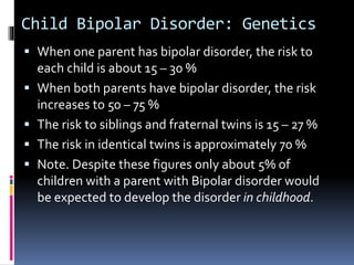 Child Bipolar Disorder: Genetics 
 When one parent has bipolar disorder, the risk to 
each child is about 15 – 30 % 
 When both parents have bipolar disorder, the risk 
increases to 50 – 75 % 
 The risk to siblings and fraternal twins is 15 – 27 % 
 The risk in identical twins is approximately 70 % 
 Note. Despite these figures only about 5% of 
children with a parent with Bipolar disorder would 
be expected to develop the disorder in childhood. 
 