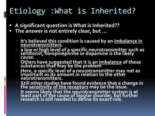 Etiology :What is Inherited? 
 A significant question is What is Inherited?? 
 The answer is not entirely clear, but … 
 It's believed this condition is caused by an imbalance in 
neurotransmitters. 
 a low or high level of a specific neurotransmitter such as 
serotonin, norepinephrine or dopamine is the likely 
cause. 
 Others have suggested that it is an imbalance of these 
substances that may be the problem 
 Here, a specific level of a neurotransmitter may not as 
important as its amount in relation to the other 
neurotransmitters. 
 Still other studies have found evidence that a change in 
the sensitivity of the receptors may be the issue. 
 It seems likely that the neurotransmitter system is at 
least part of the cause of bipolar disorder, but further 
research is still needed to define its exact role. 
 