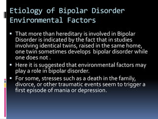 Etiology of Bipolar Disorder 
Environmental Factors 
 That more than hereditary is involved in Bipolar 
Disorder is indicated by the fact that in studies 
involving identical twins, raised in the same home, 
one twin sometimes develops bipolar disorder while 
one does not . 
 Here it is suggested that environmental factors may 
play a role in bipolar disorder. 
 For some, stresses such as a death in the family, 
divorce, or other traumatic events seem to trigger a 
first episode of mania or depression. 
 