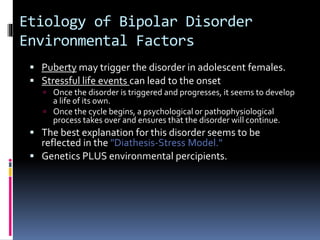 Etiology of Bipolar Disorder 
Environmental Factors 
 Puberty may trigger the disorder in adolescent females. 
 Stressful life events can lead to the onset 
 Once the disorder is triggered and progresses, it seems to develop 
a life of its own. 
 Once the cycle begins, a psychological or pathophysiological 
process takes over and ensures that the disorder will continue. 
 The best explanation for this disorder seems to be 
reflected in the "Diathesis-Stress Model." 
 Genetics PLUS environmental percipients. 
 