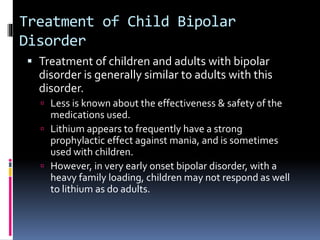 Treatment of Child Bipolar 
Disorder 
 Treatment of children and adults with bipolar 
disorder is generally similar to adults with this 
disorder. 
 Less is known about the effectiveness & safety of the 
medications used. 
 Lithium appears to frequently have a strong 
prophylactic effect against mania, and is sometimes 
used with children. 
 However, in very early onset bipolar disorder, with a 
heavy family loading, children may not respond as well 
to lithium as do adults. 
 