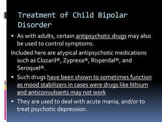 Treatment of Child Bipolar 
Disorder 
 As with adults, certain antipsychotic drugs may also 
be used to control symptoms. 
Included here are atypical antipsychotic medications 
such as Clozaril®, Zyprexa®, Risperdal®, and 
Seroquel®. 
 Such drugs have been shown to sometimes function 
as mood stabilizers in cases were drugs like lithium 
and anticonvulsants may not work 
 They are used to deal with acute mania, and/or to 
treat psychotic depression. 
 