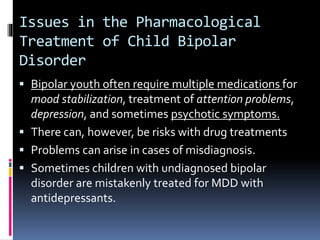 Issues in the Pharmacological 
Treatment of Child Bipolar 
Disorder 
 Bipolar youth often require multiple medications for 
mood stabilization, treatment of attention problems, 
depression, and sometimes psychotic symptoms. 
 There can, however, be risks with drug treatments 
 Problems can arise in cases of misdiagnosis. 
 Sometimes children with undiagnosed bipolar 
disorder are mistakenly treated for MDD with 
antidepressants. 
 