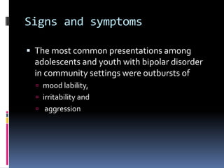 Signs and symptoms 
 The most common presentations among 
adolescents and youth with bipolar disorder 
in community settings were outbursts of 
 mood lability, 
 irritability and 
 aggression 
 