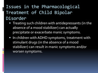 Issues in the Pharmacological 
Treatment of Child Bipolar 
Disorder 
 Treating such children with antidepressants (in the 
absence of a mood stabilizer) can actually 
precipitate or exacerbate manic symptoms. 
 In children with ADHD symptoms, treatment with 
stimulant drugs (in the absence of a mood 
stabilizer) can result in manic symptoms and/or 
worsen symptoms. 
 
