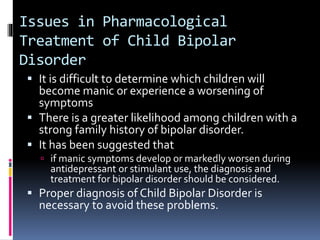 Issues in Pharmacological 
Treatment of Child Bipolar 
Disorder 
 It is difficult to determine which children will 
become manic or experience a worsening of 
symptoms 
 There is a greater likelihood among children with a 
strong family history of bipolar disorder. 
 It has been suggested that 
 if manic symptoms develop or markedly worsen during 
antidepressant or stimulant use, the diagnosis and 
treatment for bipolar disorder should be considered. 
 Proper diagnosis of Child Bipolar Disorder is 
necessary to avoid these problems. 
 