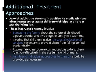 Additional Treatment 
Approaches 
 As with adults, treatments in addition to medication are 
often necessary to assist children with bipolar disorder 
and their families. 
 These interventions may involve 
 Educating the family about the nature of childhood 
bipolar disorder and involving the family in treatment. 
 Insuring that children receive the special educational 
services necessary to prevent them from falling behind 
academically 
 Appropriate classroom accommodations to help them 
function effectively in the academic environment. 
 Family and individual approaches to therapy should be 
provided as necessary. 
 