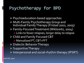 Psychotherapy for BPD 
 Psychoeducation-based approaches 
 Multi-Family Psychotherapy Group and 
Individual Family Therapy (Fristad 2002, 2005) 
 Family-Focused Treatment (Miklowitz, 2004) 
 Links to fewer relapses, longer delay to relapse 
 Child and Family Focused CBT 
 Manualized PT, CBT+FFT 
 Dialectic Behavior Therapy 
 Supportive Therapy 
 Interpersonal and social-rhythm therapy (IPSRT) 
AACAP, 2010 
 