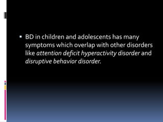  BD in children and adolescents has many 
symptoms which overlap with other disorders 
like attention deficit hyperactivity disorder and 
disruptive behavior disorder. 
 