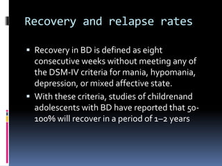 Recovery and relapse rates 
 Recovery in BD is defined as eight 
consecutive weeks without meeting any of 
the DSM-IV criteria for mania, hypomania, 
depression, or mixed affective state. 
 With these criteria, studies of childrenand 
adolescents with BD have reported that 50- 
100% will recover in a period of 1–2 years 
 