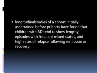  longitudinalstudies of a cohort initially 
ascertained before puberty have found that 
children with BD tend to show lengthy 
episodes with frequent mixed states, and 
high rates of relapse following remission or 
recovery. 
 