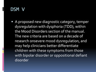 DSM V 
 A proposed new diagnostic category, temper 
dysregulation with dysphoria (TDD), within 
the Mood Disorders section of the manual. 
The new criteria are based on a decade of 
research onsevere mood dysregulation, and 
may help clinicians better differentiate 
children with these symptoms from those 
with bipolar disorder or oppositional defiant 
disorder 
 
