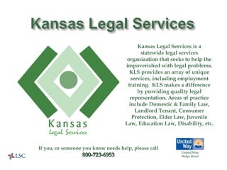 United Way Helps Here! Kansas Legal Services is a statewide legal services organization that seeks to help the impoverished with legal problems. KLS provides an array of unique services, including employment training.  KLS makes a difference by providing quality legal representation. Areas of practice include Domestic & Family Law, Landlord Tenant, Consumer Protection, Elder Law, Juvenile Law, Education Law, Disability, etc.  If you, or someone you know needs help, please call 800-723-6953 