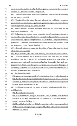 13 HB 242/AP
H. B. 242
- 10 -
secure residential facilities or other facilities operated primarily for the purpose of313
detention of a child adjudicated for delinquent acts.314
(35) 'Guardian ad litem' means an individual appointed to assist the court in determining315
the best interests of a child.316
(36) 'Guardianship order' means the court judgment that establishes a permanent317
guardianship and enumerates a permanent guardian's rights and responsibilities318
concerning the care, custody, and control of a child.319
(37) 'Identification data' means the fingerprints, name, race, sex, date of birth, and any320
other unique identifiers of a child.321
(38) 'Indigent person' means a person who, at the time of requesting an attorney, is322
unable without undue financial hardship to provide for full payment of an attorney and323
all other necessary expenses for representation or a child who is a party to a dependency324
proceeding. To determine indigence in a delinquency proceeding, the court shall follow325
the standards set forth in Chapter 12 of Title 17.326
(39) 'Informal adjustment' means the disposition of case other than by formal327
adjudication and disposition.328
(40) 'Judge' means the judge of the court exercising jurisdiction over juvenile matters.329
(41) 'Juvenile court intake officer' means the juvenile court judge, associate juvenile330
court judge, court service worker, DJJ staff member serving as an intake officer, or331
person employed as a juvenile probation or intake officer designated by the juvenile court332
judge or, where there is none, the superior court judge, who is on duty for the purpose of333
determining whether any child taken into custody should be released or detained and, if334
detained, the appropriate place of detention.335
(42) 'Legal custodian' means:336
(A) A person to whom legal custody of a child has been given by order of a court; or337
(B) A public or private agency or other private organization licensed or otherwise338
authorized by law to receive and provide care for a child to which legal custody of such339
child has been given by order of a court.340
(43) 'Legal father' means a male who has not surrendered or had terminated his rights to341
a child and who:342
(A) Has legally adopted a child;343
(B) Was married to the biological mother of a child at the time such child was344
conceived or was born, unless paternity was disproved by a final order pursuant to345
Article 3 of Chapter 7 of Title 19;346
(C) Married the legal mother of a child after such child was born and recognized such347
child as his own, unless paternity was disproved by a final order pursuant to Article 3348
of Chapter 7 of Title 19;349
 