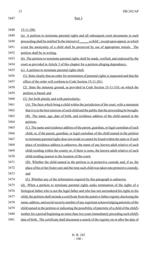 13 HB 242/AP
H. B. 242
- 100 -
Part 33447
15-11-280.3448
(a) A petition to terminate parental rights and all subsequent court documents in such3449
proceeding shall be entitled 'In the interest of _____, a child.', except upon appeal, in which3450
event the anonymity of a child shall be preserved by use of appropriate initials. The3451
petition shall be in writing.3452
(b) The petition to terminate parental rights shall be made, verified, and endorsed by the3453
court as provided in Article 3 of this chapter for a petition alleging dependency.3454
(c) A petition to terminate parental rights shall:3455
(1) State clearly that an order for termination of parental rights is requested and that the3456
effect of the order will conform to Code Section 15-11-261;3457
(2) State the statutory ground, as provided in Code Section 15-11-310, on which the3458
petition is based; and3459
(3) Set forth plainly and with particularity:3460
(A) The facts which bring a child within the jurisdiction of the court, with a statement3461
that it is in the best interests of such child and the public that the proceeding be brought;3462
(B) The name, age, date of birth, and residence address of the child named in the3463
petition;3464
(C) The name and residence address of the parent, guardian, or legal custodian of such3465
child; or, if the parent, guardian, or legal custodian of the child named in the petition3466
to terminate parental rights does not reside or cannot be found within the state or if such3467
place of residence address is unknown, the name of any known adult relative of such3468
child residing within the county or, if there is none, the known adult relative of such3469
child residing nearest to the location of the court;3470
(D) Whether the child named in the petition is in protective custody and, if so, the3471
place of his or her foster care and the time such child was taken into protective custody;3472
and3473
(E) Whether any of the information required by this paragraph is unknown.3474
(d) When a petition to terminate parental rights seeks termination of the rights of a3475
biological father who is not the legal father and who has not surrendered his rights to his3476
child, the petition shall include a certificate from the putative father registry disclosing the3477
name, address, and social security number of any registrant acknowledging paternity of the3478
child named in the petition or indicating the possibility of paternity of a child of the child's3479
mother for a period beginning no more than two years immediately preceding such child's3480
date of birth. The certificate shall document a search of the registry on or after the date of3481
 
